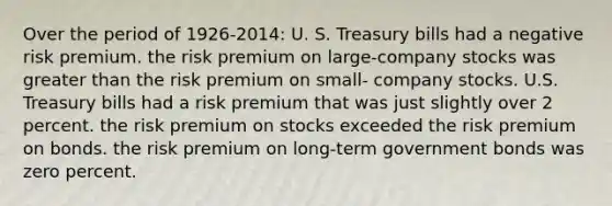 Over the period of 1926-2014: U. S. Treasury bills had a negative risk premium. the risk premium on large-company stocks was greater than the risk premium on small- company stocks. U.S. Treasury bills had a risk premium that was just slightly over 2 percent. the risk premium on stocks exceeded the risk premium on bonds. the risk premium on long-term government bonds was zero percent.