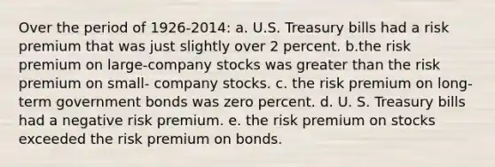 Over the period of 1926-2014: a. U.S. Treasury bills had a risk premium that was just slightly over 2 percent. b.the risk premium on large-company stocks was greater than the risk premium on small- company stocks. c. the risk premium on long-term government bonds was zero percent. d. U. S. Treasury bills had a negative risk premium. e. the risk premium on stocks exceeded the risk premium on bonds.