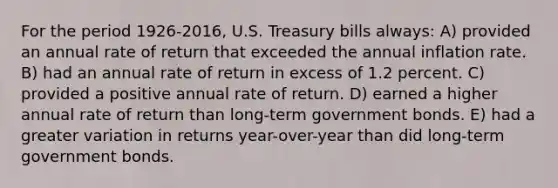 For the period 1926-2016, U.S. Treasury bills always: A) provided an annual rate of return that exceeded the annual inflation rate. B) had an annual rate of return in excess of 1.2 percent. C) provided a positive annual rate of return. D) earned a higher annual rate of return than long-term government bonds. E) had a greater variation in returns year-over-year than did long-term government bonds.