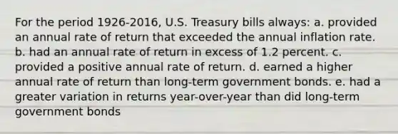 For the period 1926-2016, U.S. Treasury bills always: a. provided an annual rate of return that exceeded the annual inflation rate. b. had an annual rate of return in excess of 1.2 percent. c. provided a positive annual rate of return. d. earned a higher annual rate of return than long-term government bonds. e. had a greater variation in returns year-over-year than did long-term government bonds