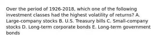 Over the period of 1926-2018, which one of the following investment classes had the highest volatility of returns? A. Large-company stocks B. U.S. Treasury bills C. Small-company stocks D. Long-term corporate bonds E. Long-term government bonds