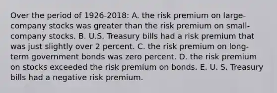 Over the period of 1926-2018: A. the risk premium on large-company stocks was greater than the risk premium on small- company stocks. B. U.S. Treasury bills had a risk premium that was just slightly over 2 percent. C. the risk premium on long-term government bonds was zero percent. D. the risk premium on stocks exceeded the risk premium on bonds. E. U. S. Treasury bills had a negative risk premium.