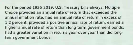 For the period 1926-2019, U.S. Treasury bills always: Multiple Choice provided an annual rate of return that exceeded the annual inflation rate. had an annual rate of return in excess of 1.2 percent. provided a positive annual rate of return. earned a higher annual rate of return than long-term government bonds. had a greater variation in returns year-over-year than did long-term government bonds.