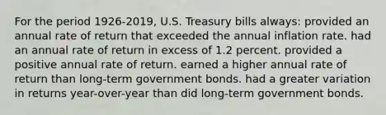 For the period 1926-2019, U.S. Treasury bills always: provided an annual rate of return that exceeded the annual inflation rate. had an annual rate of return in excess of 1.2 percent. provided a positive annual rate of return. earned a higher annual rate of return than long-term government bonds. had a greater variation in returns year-over-year than did long-term government bonds.