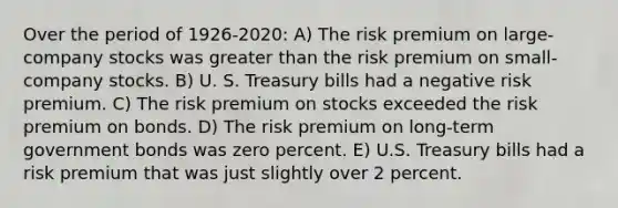 Over the period of 1926-2020: A) The risk premium on large-company stocks was <a href='https://www.questionai.com/knowledge/ktgHnBD4o3-greater-than' class='anchor-knowledge'>greater than</a> the risk premium on small- company stocks. B) U. S. Treasury bills had a negative risk premium. C) The risk premium on stocks exceeded the risk premium on bonds. D) The risk premium on long-term government bonds was zero percent. E) U.S. Treasury bills had a risk premium that was just slightly over 2 percent.