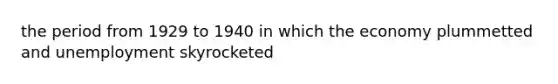 the period from 1929 to 1940 in which the economy plummetted and unemployment skyrocketed