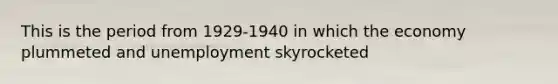 This is the period from 1929-1940 in which the economy plummeted and unemployment skyrocketed