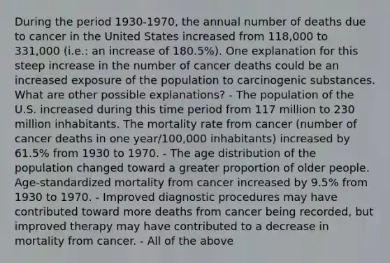 During the period 1930-1970, the annual number of deaths due to cancer in the United States increased from 118,000 to 331,000 (i.e.: an increase of 180.5%). One explanation for this steep increase in the number of cancer deaths could be an increased exposure of the population to carcinogenic substances. What are other possible explanations? - The population of the U.S. increased during this time period from 117 million to 230 million inhabitants. The mortality rate from cancer (number of cancer deaths in one year/100,000 inhabitants) increased by 61.5% from 1930 to 1970. - The age distribution of the population changed toward a greater proportion of older people. Age-standardized mortality from cancer increased by 9.5% from 1930 to 1970. - Improved diagnostic procedures may have contributed toward more deaths from cancer being recorded, but improved therapy may have contributed to a decrease in mortality from cancer. - All of the above