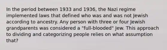 In the period between 1933 and 1936, the Nazi regime implemented laws that defined who was and was not Jewish according to ancestry. Any person with three or four Jewish grandparents was considered a "full-blooded" Jew. This approach to dividing and categorizing people relies on what assumption that?