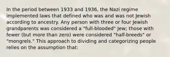 In the period between 1933 and 1936, the Nazi regime implemented laws that defined who was and was not Jewish according to ancestry. Any person with three or four Jewish grandparents was considered a "full-blooded" Jew; those with fewer (but more than zero) were considered "half-breeds" or "mongrels." This approach to dividing and categorizing people relies on the assumption that: