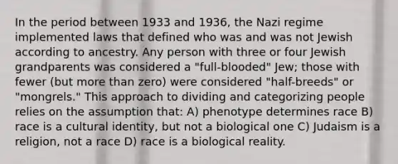 In the period between 1933 and 1936, the Nazi regime implemented laws that defined who was and was not Jewish according to ancestry. Any person with three or four Jewish grandparents was considered a "full-blooded" Jew; those with fewer (but more than zero) were considered "half-breeds" or "mongrels." This approach to dividing and categorizing people relies on the assumption that: A) phenotype determines race B) race is a cultural identity, but not a biological one C) Judaism is a religion, not a race D) race is a biological reality.