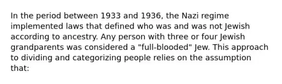 In the period between 1933 and 1936, the Nazi regime implemented laws that defined who was and was not Jewish according to ancestry. Any person with three or four Jewish grandparents was considered a "full-blooded" Jew. This approach to dividing and categorizing people relies on the assumption that: