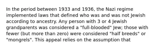 In the period between 1933 and 1936, the Nazi regime implemented laws that defined who was and was not Jewish according to ancestry. Any person with 3 or 4 Jewish grandparents was considered a "full-blooded" Jew; those with fewer (but more than zero) were considered "half breeds" or "mongrels". This appeal relies on the assumption that