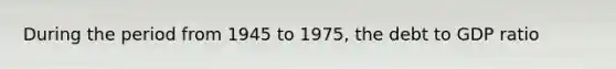 During the period from 1945 to 1975, the debt to GDP ratio