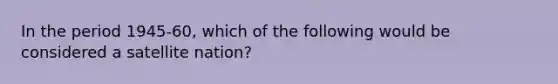 In the period 1945-60, which of the following would be considered a satellite nation?