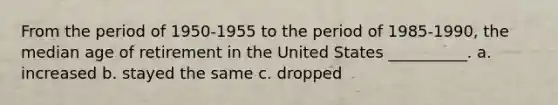 From the period of 1950-1955 to the period of 1985-1990, the median age of retirement in the United States __________. a. increased b. stayed the same c. dropped