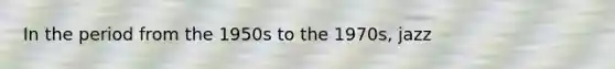 In the period from the 1950s to the 1970s, jazz