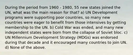 During the period from 1960 - 1980, 55 new states joined the UN, what was the main reason for that? a) UN Development programs were supporting poor countries, so many new countries were eager to benefit from those intensives by getting membership to the UN. b) Cold War was ended, and many new independent states were born from the collapse of Soviet bloc. c) UN Millennium Development Strategy (MDGs) was endorsed during that decade and it encouraged many countries to join UN. d) None of the above.