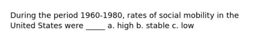 During the period 1960-1980, rates of social mobility in the United States were _____ a. high b. stable c. low