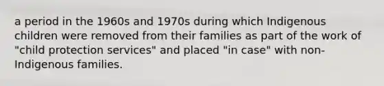 a period in the 1960s and 1970s during which Indigenous children were removed from their families as part of the work of "child protection services" and placed "in case" with non-Indigenous families.