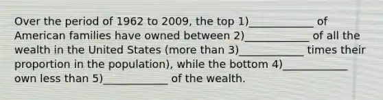 Over the period of 1962 to 2009, the top 1)____________ of American families have owned between 2)____________ of all the wealth in the United States (<a href='https://www.questionai.com/knowledge/keWHlEPx42-more-than' class='anchor-knowledge'>more than</a> 3)____________ times their proportion in the population), while the bottom 4)____________ own <a href='https://www.questionai.com/knowledge/k7BtlYpAMX-less-than' class='anchor-knowledge'>less than</a> 5)____________ of the wealth.