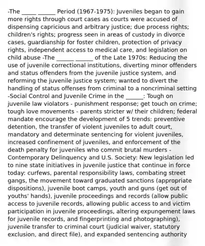 -The _____ ______ Period (1967-1975): Juveniles began to gain more rights through court cases as courts were accused of dispensing capricious and arbitrary justice; due process rights; children's rights; progress seen in areas of custody in divorce cases, guardianship for foster children, protection of privacy rights, independent access to medical care, and legislation on child abuse -The ______ ______ of the Late 1970s: Reducing the use of juvenile correctional institutions, diverting minor offenders and status offenders from the juvenile justice system, and reforming the juvenile justice system; wanted to divert the handling of status offenses from criminal to a noncriminal setting -Social Control and Juvenile Crime in the ______: Tough on juvenile law violators - punishment response; get touch on crime; tough love movements - parents stricter w/ their children; federal mandate encourage the development of 5 trends: preventive detention, the transfer of violent juveniles to adult court, mandatory and determinate sentencing for violent juveniles, increased confinement of juveniles, and enforcement of the death penalty for juveniles who commit brutal murders -Contemporary Delinquency and U.S. Society: New legislation led to nine state initiatives in juvenile justice that continue in force today: curfews, parental responsibility laws, combating street gangs, the movement toward graduated sanctions (appropriate dispositions), juvenile boot camps, youth and guns (get out of youths' hands), juvenile proceedings and records (allow public access to juvenile records, allowing public access to and victim participation in juvenile proceedings, altering expungement laws for juvenile records, and fingerprinting and photographing), juvenile transfer to criminal court (judicial waiver, statutory exclusion, and direct file), and expanded sentencing authority