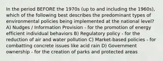 In the period BEFORE the 1970s (up to and including the 1960s), which of the following best describes the predominant types of environmental policies being implemented at the national level? A) Nudges / Information Provision - for the promotion of energy efficient individual behaviors B) Regulatory policy - for the reduction of air and water pollution C) Market-based policies - for combatting concrete issues like acid rain D) Government ownership - for the creation of parks and protected areas