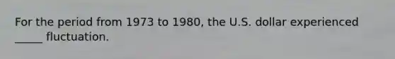 For the period from 1973 to 1980, the U.S. dollar experienced _____ fluctuation.