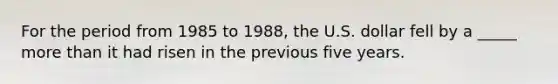 For the period from 1985 to 1988, the U.S. dollar fell by a _____ more than it had risen in the previous five years.