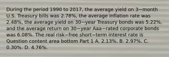 During the period 1990 to​ 2017, the average yield on 3−month U.S. Treasury bills was​ 2.78%, the average inflation rate was​ 2.48%, the average yield on 30−year Treasury bonds was​ 5.22%, and the average return on 30−year Aaa−rated corporate bonds was​ 6.08%. The real risk−free short−term interest rate is Question content area bottom Part 1 A. ​2.13%. B. ​2.97%. C. ​0.30%. D. ​4.76%.