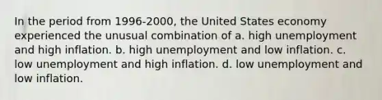 In the period from 1996-2000, the United States economy experienced the unusual combination of a. high unemployment and high inflation. b. high unemployment and low inflation. c. low unemployment and high inflation. d. low unemployment and low inflation.