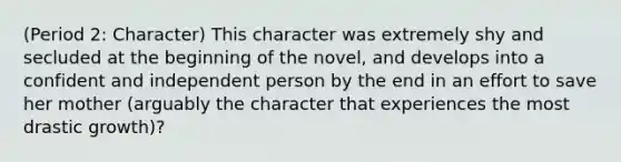 (Period 2: Character) This character was extremely shy and secluded at the beginning of the novel, and develops into a confident and independent person by the end in an effort to save her mother (arguably the character that experiences the most drastic growth)?