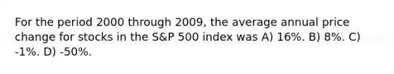 For the period 2000 through 2009, the average annual price change for stocks in the S&P 500 index was A) 16%. B) 8%. C) -1%. D) -50%.