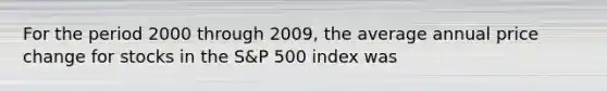 For the period 2000 through 2009, the average annual price change for stocks in the S&P 500 index was