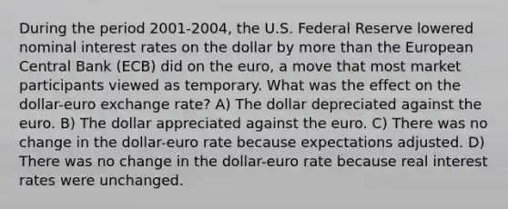 During the period 2001-2004, the U.S. Federal Reserve lowered nominal interest rates on the dollar by more than the European Central Bank (ECB) did on the euro, a move that most market participants viewed as temporary. What was the effect on the dollar-euro exchange rate? A) The dollar depreciated against the euro. B) The dollar appreciated against the euro. C) There was no change in the dollar-euro rate because expectations adjusted. D) There was no change in the dollar-euro rate because real interest rates were unchanged.