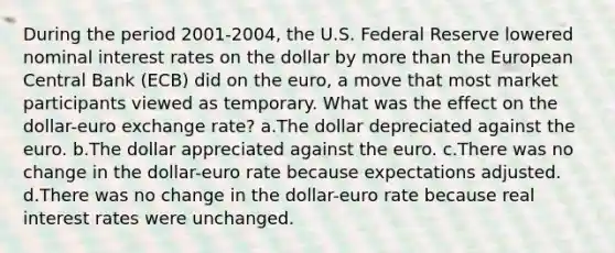 During the period 2001-2004, the U.S. Federal Reserve lowered nominal interest rates on the dollar by more than the European Central Bank (ECB) did on the euro, a move that most market participants viewed as temporary. What was the effect on the dollar-euro exchange rate? a.The dollar depreciated against the euro. b.The dollar appreciated against the euro. c.There was no change in the dollar-euro rate because expectations adjusted. d.There was no change in the dollar-euro rate because real interest rates were unchanged.