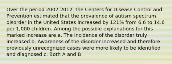 Over the period 2002-2012, the Centers for Disease Control and Prevention estimated that the prevalence of autism spectrum disorder in the United States increased by 121% from 6.6 to 14.6 per 1,000 children. Among the possible explanations for this marked increase are a. The incidence of the disorder truly increased b. Awareness of the disorder increased and therefore previously unrecognized cases were more likely to be identified and diagnosed c. Both A and B