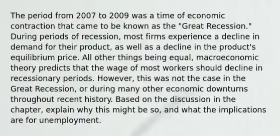 The period from 2007 to 2009 was a time of economic contraction that came to be known as the​ "Great Recession." During periods of​ recession, most firms experience a decline in demand for their​ product, as well as a decline in the​ product's equilibrium price. All other things being​ equal, macroeconomic theory predicts that the wage of most workers should decline in recessionary periods.​ However, this was not the case in the Great​ Recession, or during many other economic downturns throughout recent history. Based on the discussion in the​ chapter, explain why this might be​ so, and what the implications are for unemployment.