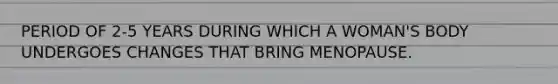 PERIOD OF 2-5 YEARS DURING WHICH A WOMAN'S BODY UNDERGOES CHANGES THAT BRING MENOPAUSE.
