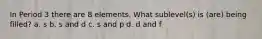 In Period 3 there are 8 elements. What sublevel(s) is (are) being filled? a. s b. s and d c. s and p d. d and f