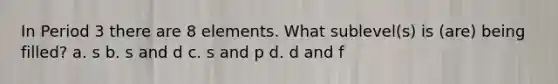 In Period 3 there are 8 elements. What sublevel(s) is (are) being filled? a. s b. s and d c. s and p d. d and f