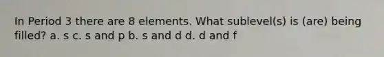 In Period 3 there are 8 elements. What sublevel(s) is (are) being filled? a. s c. s and p b. s and d d. d and f