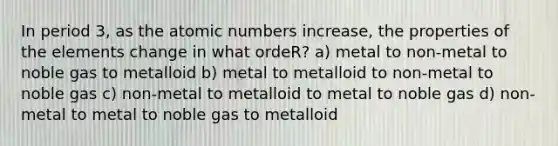 In period 3, as the atomic numbers increase, the properties of the elements change in what ordeR? a) metal to non-metal to noble gas to metalloid b) metal to metalloid to non-metal to noble gas c) non-metal to metalloid to metal to noble gas d) non-metal to metal to noble gas to metalloid