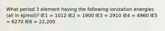 What period 3 element having the following ionization energies (all in kJ/mol)? IE1 = 1012 IE2 = 1900 IE3 = 2910 IE4 = 4960 IE5 = 6270 IE6 = 22,200