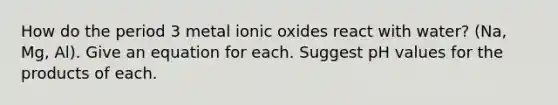 How do the period 3 metal ionic oxides react with water? (Na, Mg, Al). Give an equation for each. Suggest pH values for the products of each.