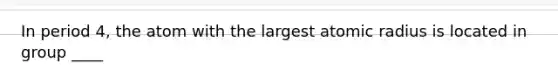 In period 4, the atom with the largest atomic radius is located in group ____