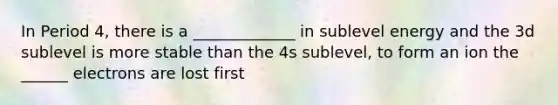 In Period 4, there is a _____________ in sublevel energy and the 3d sublevel is more stable than the 4s sublevel, to form an ion the ______ electrons are lost first