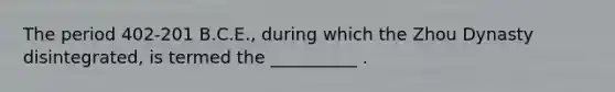 The period 402-201 B.C.E., during which the Zhou Dynasty disintegrated, is termed the __________ .