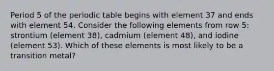 Period 5 of the periodic table begins with element 37 and ends with element 54. Consider the following elements from row 5: strontium (element 38), cadmium (element 48), and iodine (element 53). Which of these elements is most likely to be a transition metal?