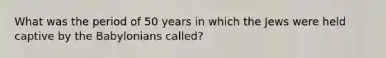 What was the period of 50 years in which the Jews were held captive by the Babylonians called?